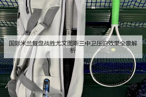 国际米兰复盘战胜尤文图斯三中卫压迫效果全景解析