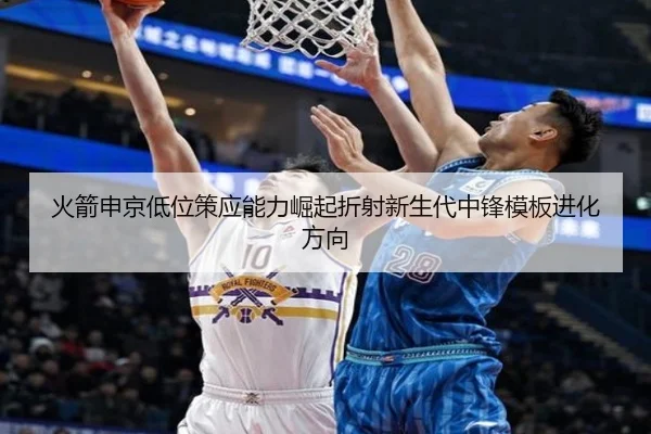 火箭申京低位策应能力崛起折射新生代中锋模板进化方向