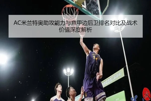 AC米兰特奥助攻能力与意甲边后卫排名对比及战术价值深度解析