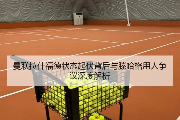 曼联拉什福德状态起伏背后与滕哈格用人争议深度解析