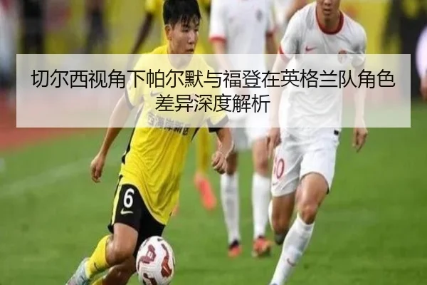 切尔西视角下帕尔默与福登在英格兰队角色差异深度解析