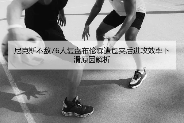 尼克斯不敌76人复盘布伦森遭包夹后进攻效率下滑原因解析